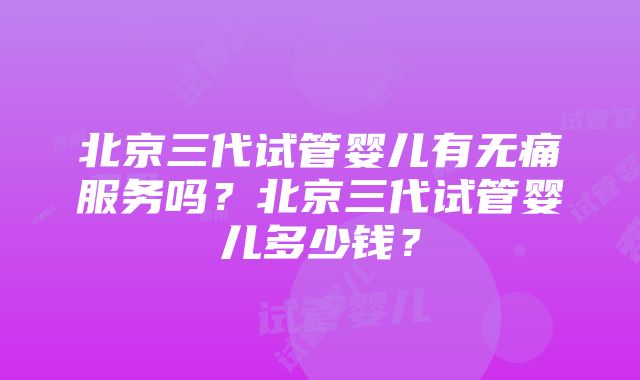 北京三代试管婴儿有无痛服务吗？北京三代试管婴儿多少钱？