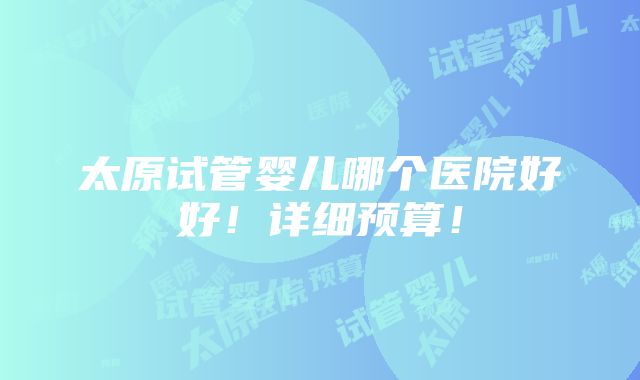 太原试管婴儿哪个医院好好！详细预算！