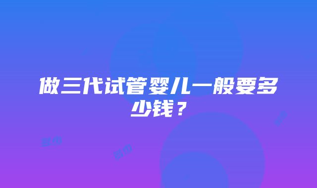 做三代试管婴儿一般要多少钱？