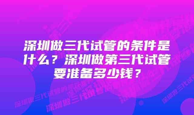 深圳做三代试管的条件是什么？深圳做第三代试管要准备多少钱？