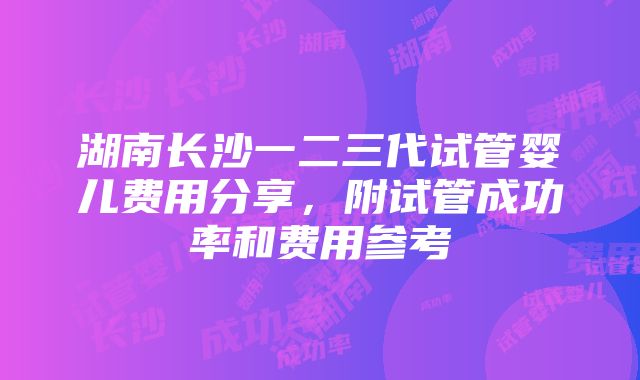 湖南长沙一二三代试管婴儿费用分享，附试管成功率和费用参考