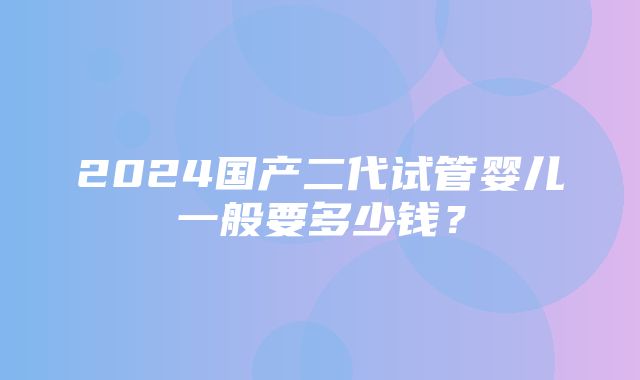 2024国产二代试管婴儿一般要多少钱？