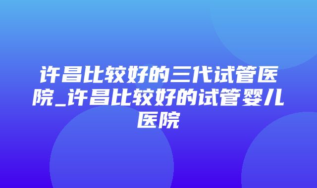 许昌比较好的三代试管医院_许昌比较好的试管婴儿医院