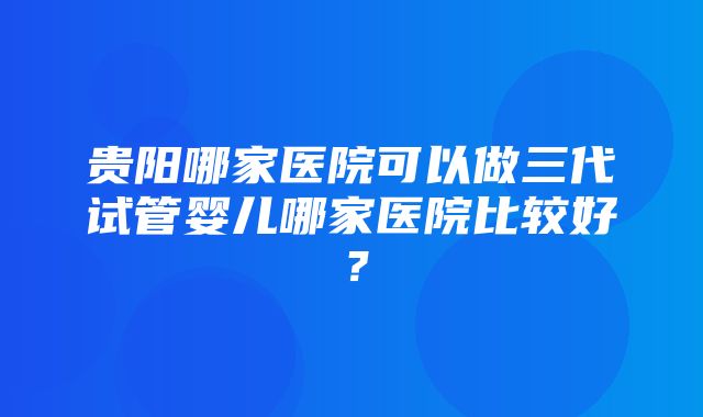 贵阳哪家医院可以做三代试管婴儿哪家医院比较好？