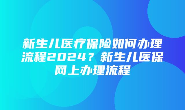 新生儿医疗保险如何办理流程2024？新生儿医保网上办理流程