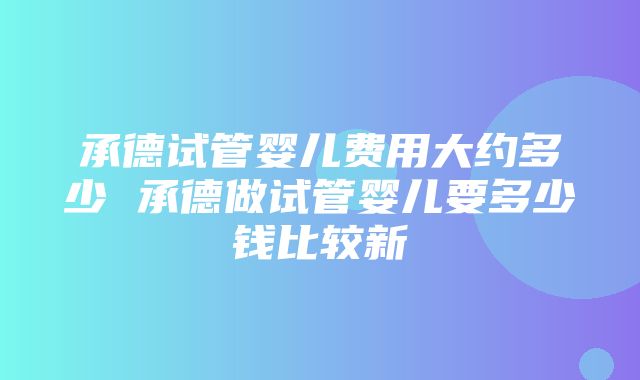 承德试管婴儿费用大约多少 承德做试管婴儿要多少钱比较新