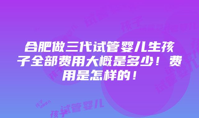 合肥做三代试管婴儿生孩子全部费用大概是多少！费用是怎样的！