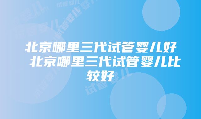 北京哪里三代试管婴儿好 北京哪里三代试管婴儿比较好