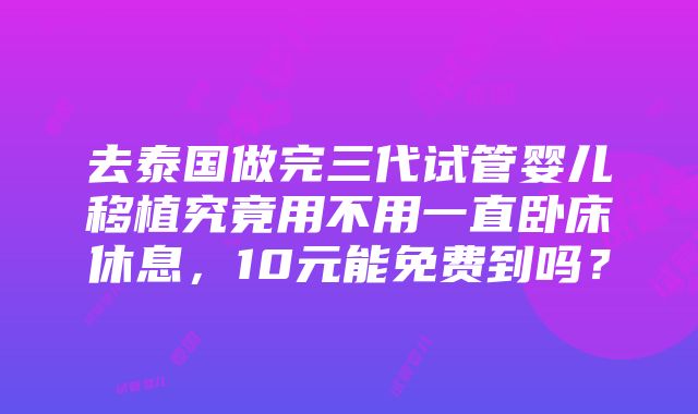 去泰国做完三代试管婴儿移植究竟用不用一直卧床休息，10元能免费到吗？