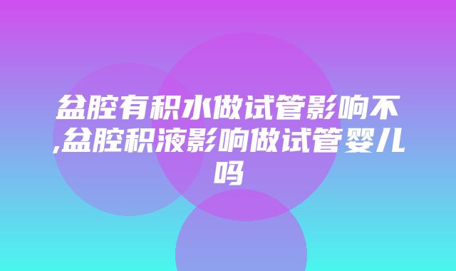 盆腔有积水做试管影响不,盆腔积液影响做试管婴儿吗