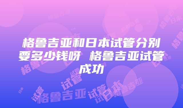 格鲁吉亚和日本试管分别要多少钱呀 格鲁吉亚试管成功