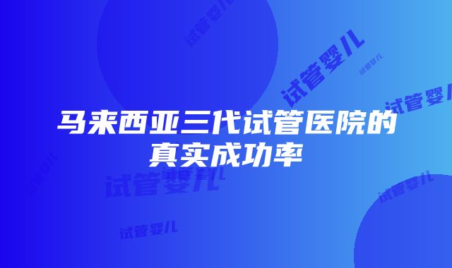 马来西亚三代试管医院的真实成功率