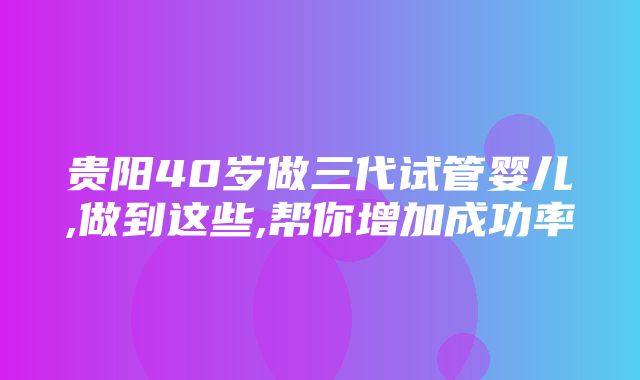 贵阳40岁做三代试管婴儿,做到这些,帮你增加成功率