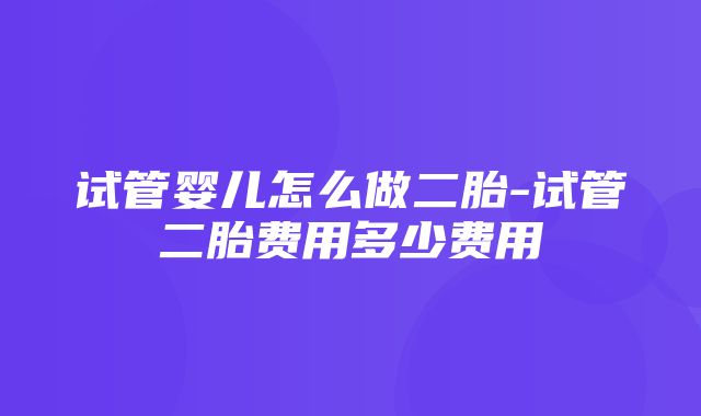 试管婴儿怎么做二胎-试管二胎费用多少费用