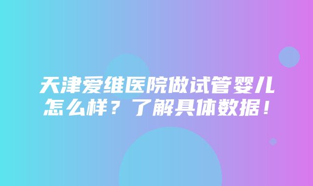 天津爱维医院做试管婴儿怎么样？了解具体数据！