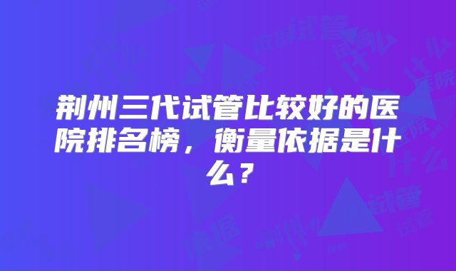 荆州三代试管比较好的医院排名榜，衡量依据是什么？