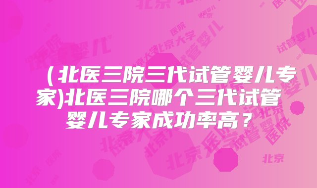 （北医三院三代试管婴儿专家)北医三院哪个三代试管婴儿专家成功率高？