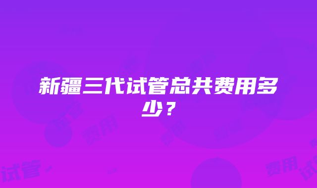 新疆三代试管总共费用多少？