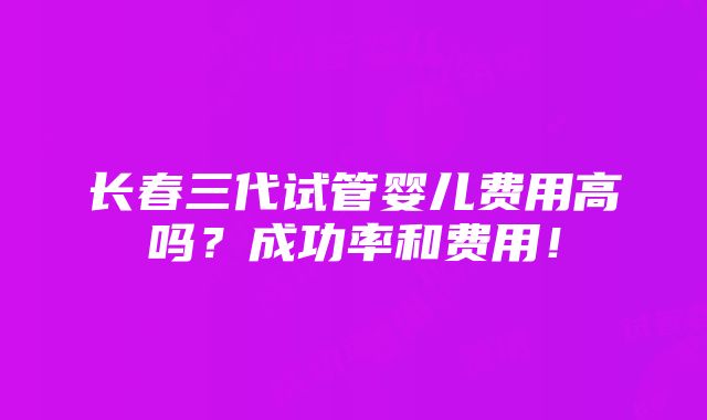 长春三代试管婴儿费用高吗？成功率和费用！