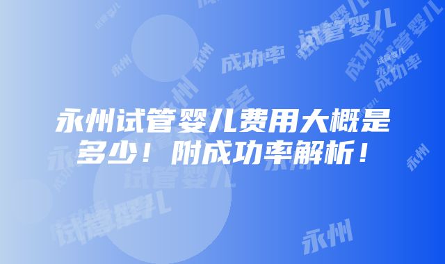 永州试管婴儿费用大概是多少！附成功率解析！