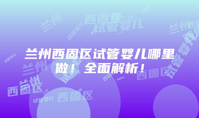 兰州西固区试管婴儿哪里做！全面解析！