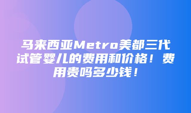 马来西亚Metro美都三代试管婴儿的费用和价格！费用贵吗多少钱！