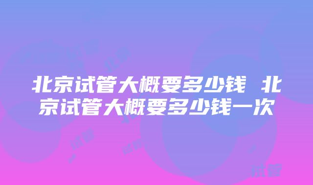 北京试管大概要多少钱 北京试管大概要多少钱一次