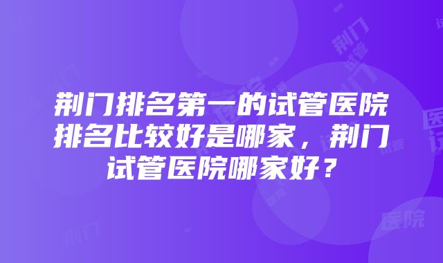 荆门排名第一的试管医院排名比较好是哪家，荆门试管医院哪家好？