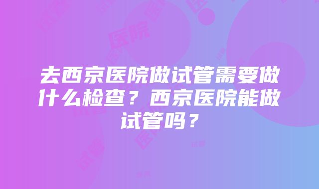 去西京医院做试管需要做什么检查？西京医院能做试管吗？