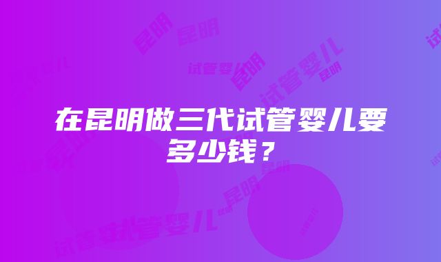 在昆明做三代试管婴儿要多少钱？