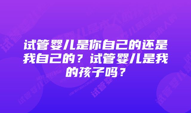 试管婴儿是你自己的还是我自己的？试管婴儿是我的孩子吗？