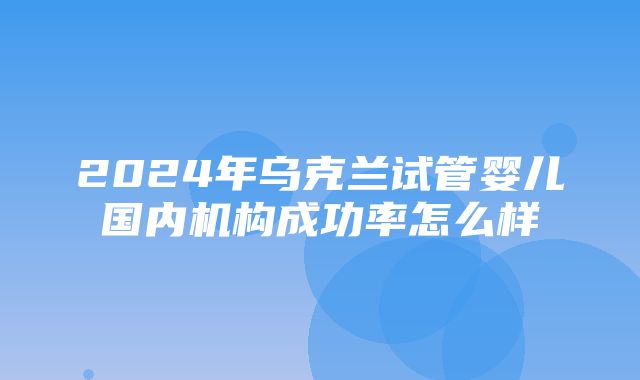 2024年乌克兰试管婴儿国内机构成功率怎么样