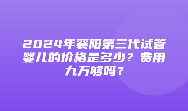 2024年襄阳第三代试管婴儿的价格是多少？费用九万够吗？