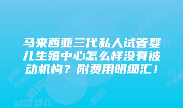 马来西亚三代私人试管婴儿生殖中心怎么样没有被动机构？附费用明细汇！