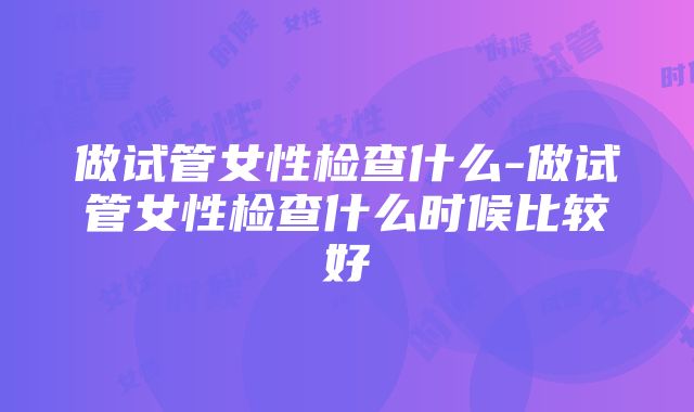 做试管女性检查什么-做试管女性检查什么时候比较好