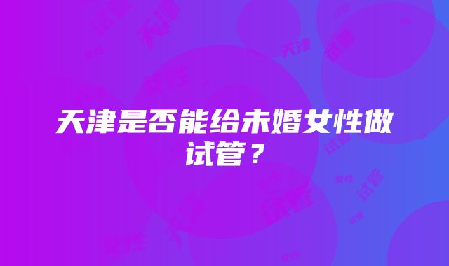 天津是否能给未婚女性做试管？