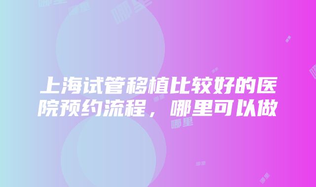 上海试管移植比较好的医院预约流程，哪里可以做