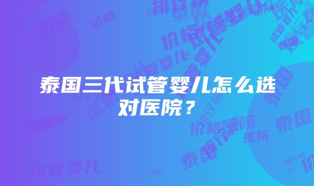 泰国三代试管婴儿怎么选对医院？