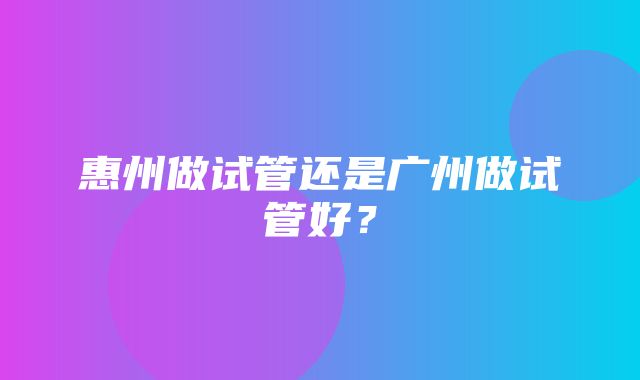 惠州做试管还是广州做试管好？