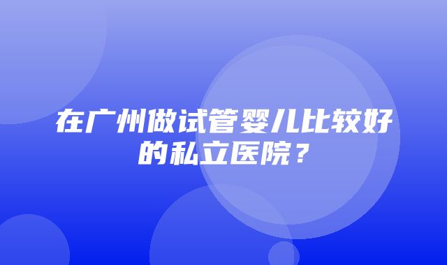 在广州做试管婴儿比较好的私立医院？