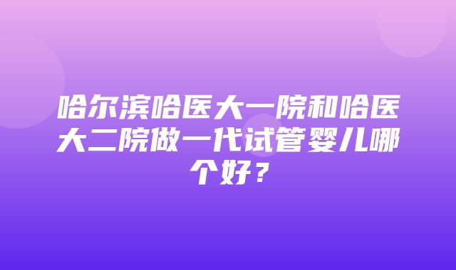 哈尔滨哈医大一院和哈医大二院做一代试管婴儿哪个好？