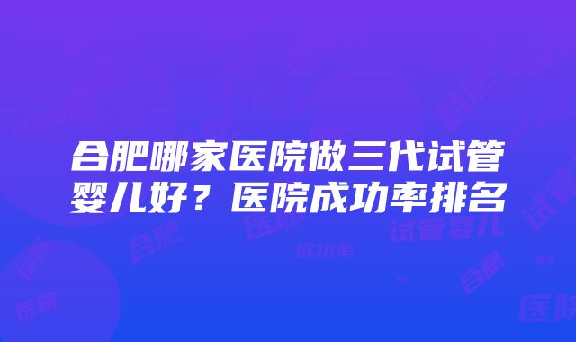 合肥哪家医院做三代试管婴儿好？医院成功率排名