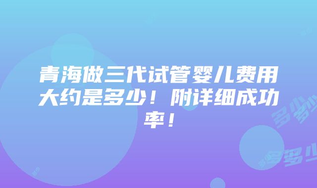 青海做三代试管婴儿费用大约是多少！附详细成功率！