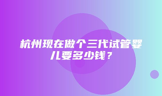 杭州现在做个三代试管婴儿要多少钱？