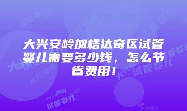 大兴安岭加格达奇区试管婴儿需要多少钱，怎么节省费用！