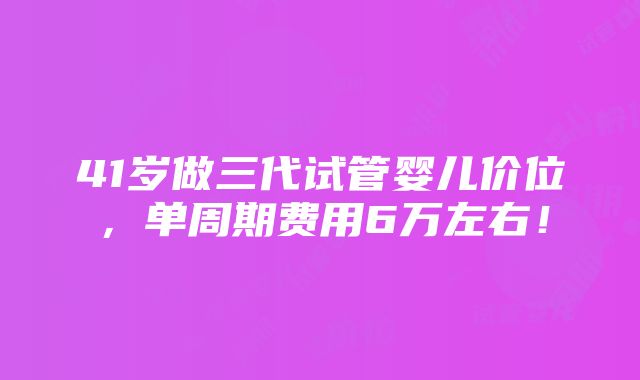 41岁做三代试管婴儿价位，单周期费用6万左右！