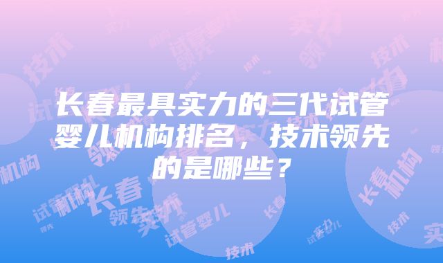 长春最具实力的三代试管婴儿机构排名，技术领先的是哪些？