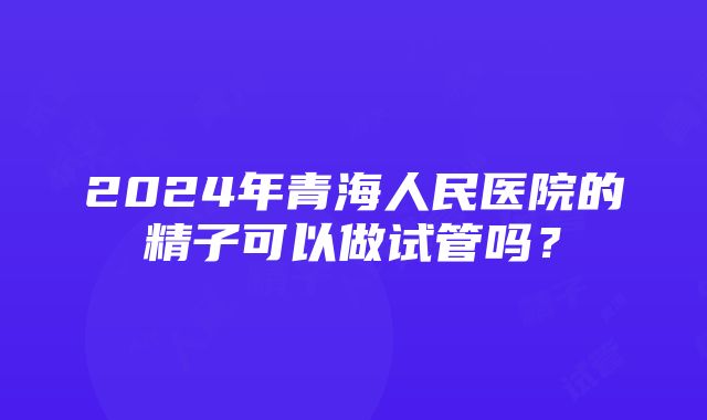 2024年青海人民医院的精子可以做试管吗？