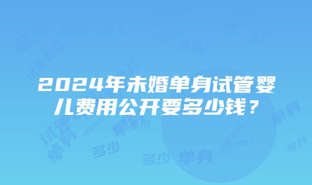 2024年未婚单身试管婴儿费用公开要多少钱？