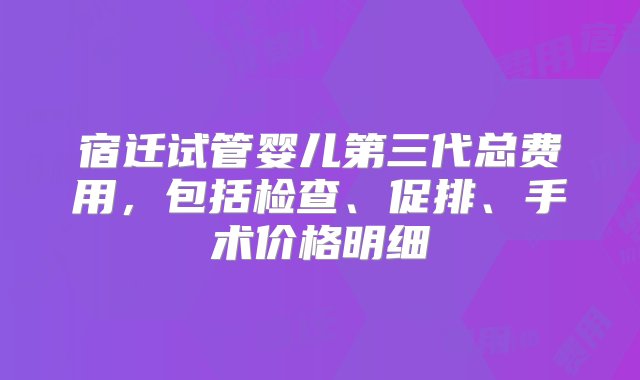 宿迁试管婴儿第三代总费用，包括检查、促排、手术价格明细